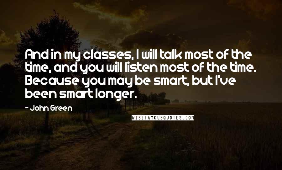 John Green Quotes: And in my classes, I will talk most of the time, and you will listen most of the time. Because you may be smart, but I've been smart longer.