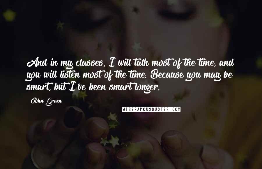 John Green Quotes: And in my classes, I will talk most of the time, and you will listen most of the time. Because you may be smart, but I've been smart longer.