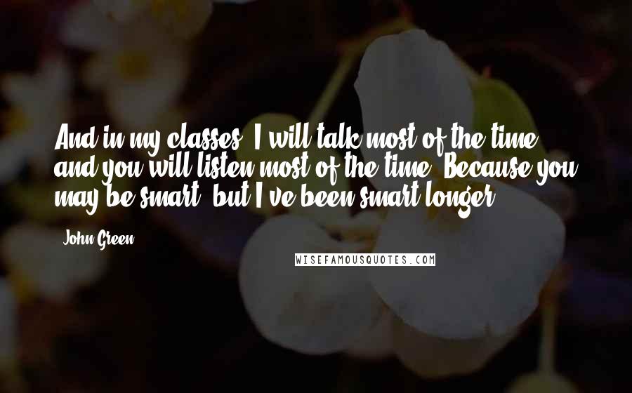 John Green Quotes: And in my classes, I will talk most of the time, and you will listen most of the time. Because you may be smart, but I've been smart longer.