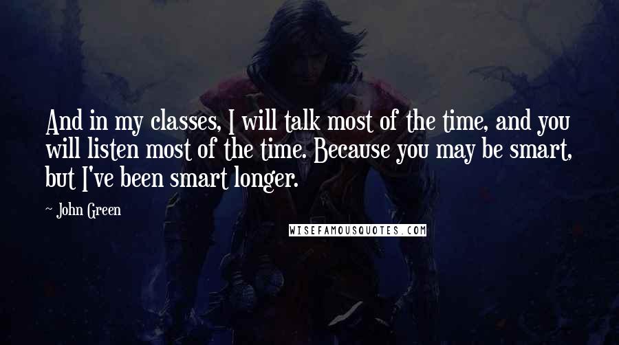 John Green Quotes: And in my classes, I will talk most of the time, and you will listen most of the time. Because you may be smart, but I've been smart longer.