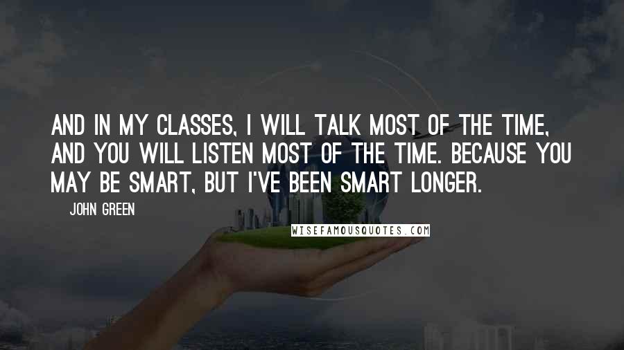 John Green Quotes: And in my classes, I will talk most of the time, and you will listen most of the time. Because you may be smart, but I've been smart longer.