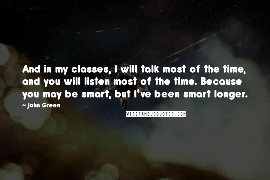 John Green Quotes: And in my classes, I will talk most of the time, and you will listen most of the time. Because you may be smart, but I've been smart longer.