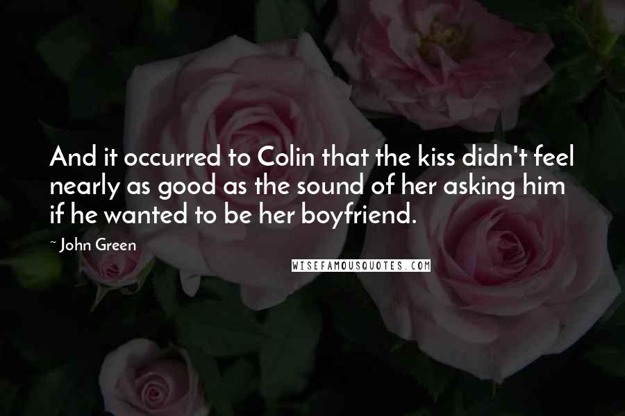 John Green Quotes: And it occurred to Colin that the kiss didn't feel nearly as good as the sound of her asking him if he wanted to be her boyfriend.