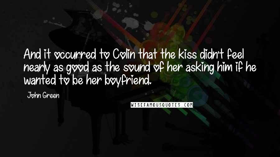 John Green Quotes: And it occurred to Colin that the kiss didn't feel nearly as good as the sound of her asking him if he wanted to be her boyfriend.