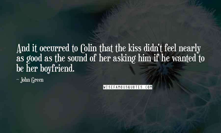 John Green Quotes: And it occurred to Colin that the kiss didn't feel nearly as good as the sound of her asking him if he wanted to be her boyfriend.