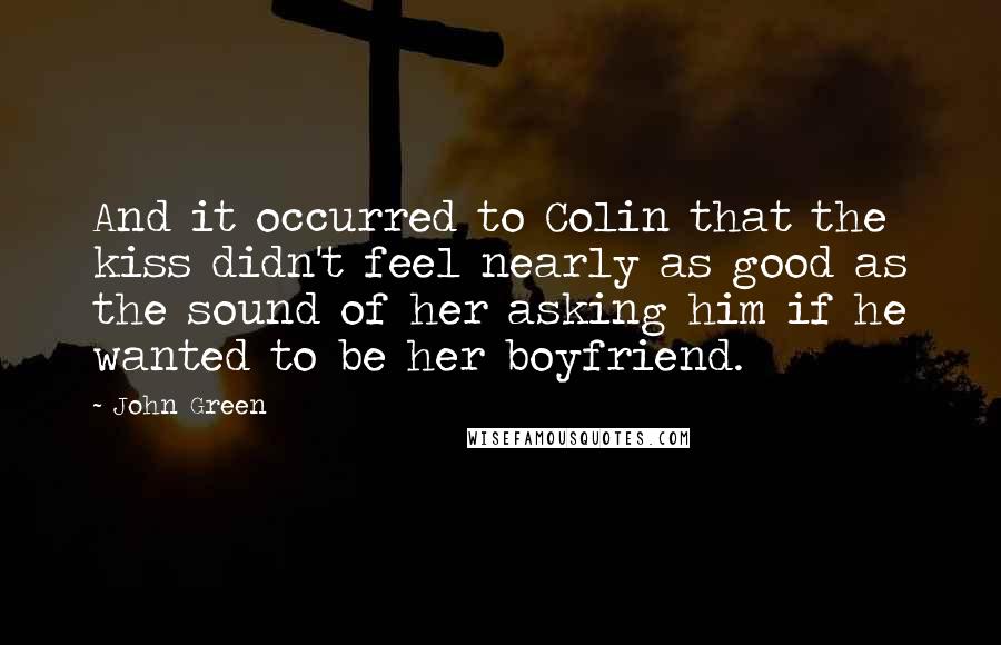 John Green Quotes: And it occurred to Colin that the kiss didn't feel nearly as good as the sound of her asking him if he wanted to be her boyfriend.