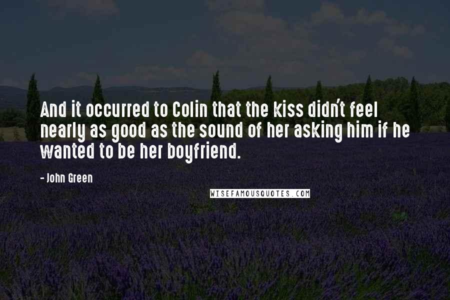 John Green Quotes: And it occurred to Colin that the kiss didn't feel nearly as good as the sound of her asking him if he wanted to be her boyfriend.