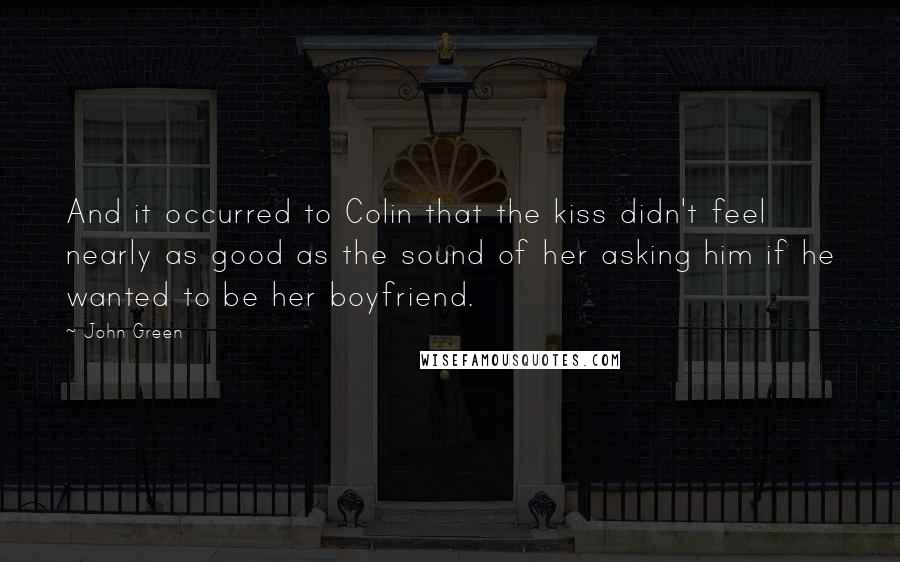 John Green Quotes: And it occurred to Colin that the kiss didn't feel nearly as good as the sound of her asking him if he wanted to be her boyfriend.