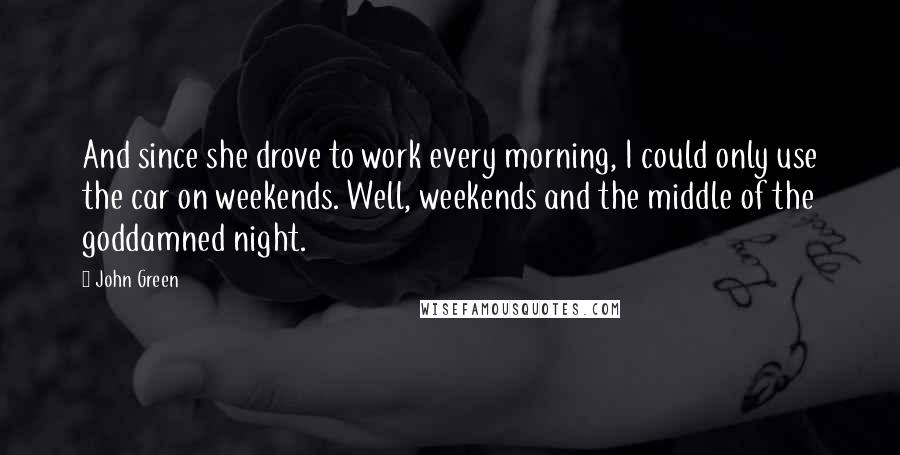 John Green Quotes: And since she drove to work every morning, I could only use the car on weekends. Well, weekends and the middle of the goddamned night.