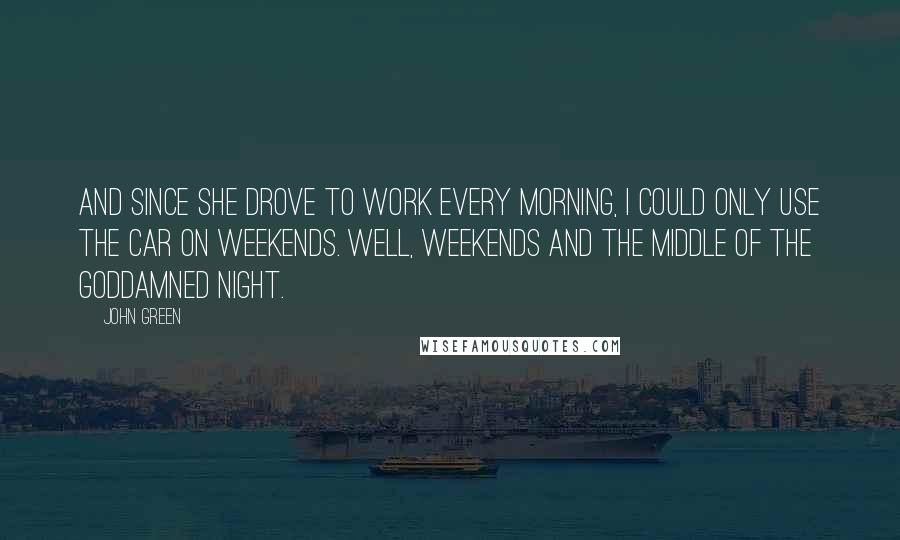 John Green Quotes: And since she drove to work every morning, I could only use the car on weekends. Well, weekends and the middle of the goddamned night.