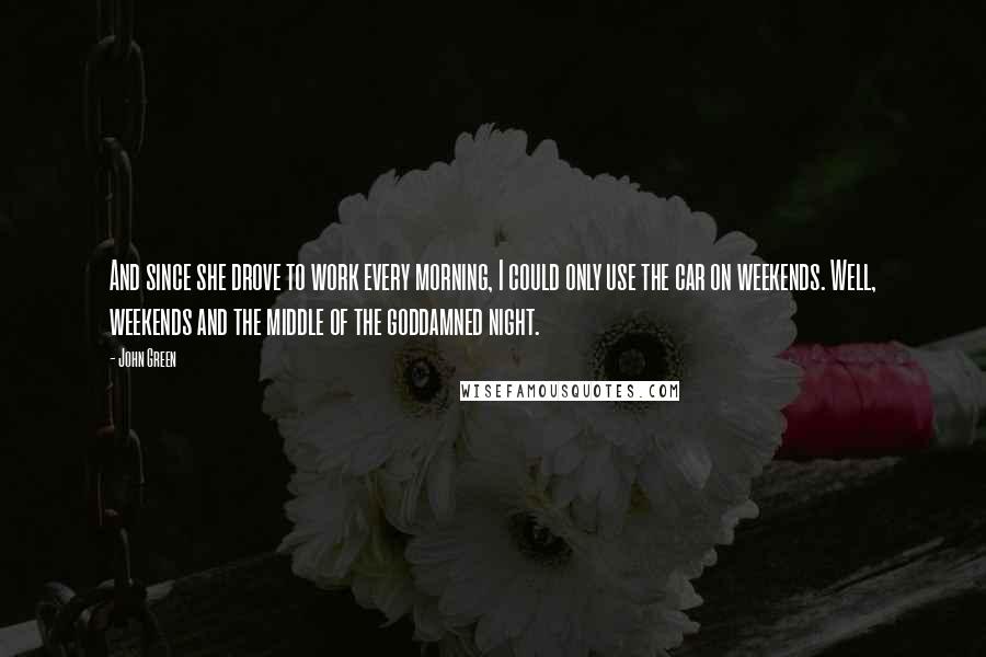 John Green Quotes: And since she drove to work every morning, I could only use the car on weekends. Well, weekends and the middle of the goddamned night.