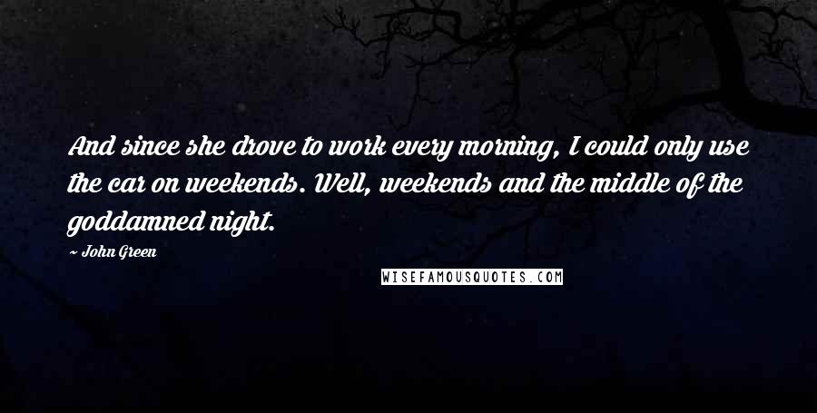 John Green Quotes: And since she drove to work every morning, I could only use the car on weekends. Well, weekends and the middle of the goddamned night.