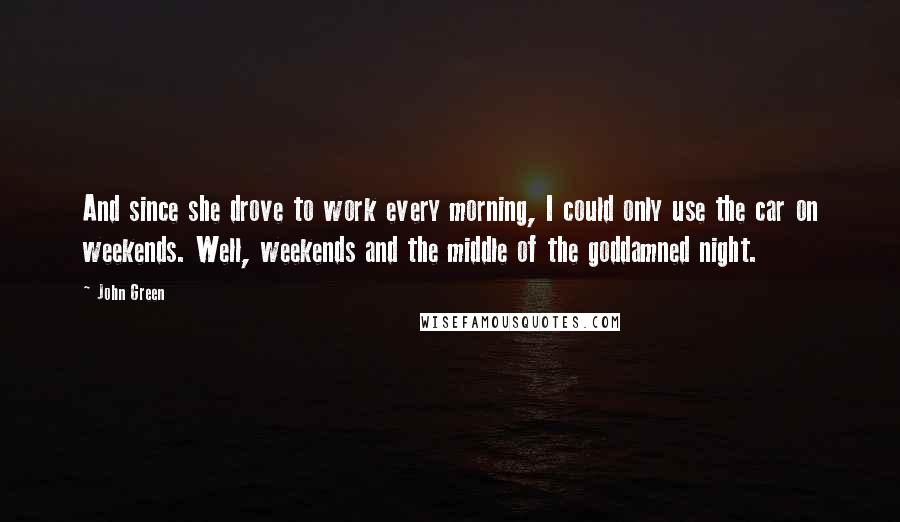 John Green Quotes: And since she drove to work every morning, I could only use the car on weekends. Well, weekends and the middle of the goddamned night.