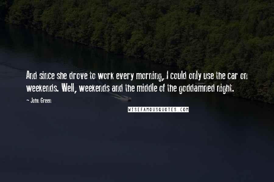 John Green Quotes: And since she drove to work every morning, I could only use the car on weekends. Well, weekends and the middle of the goddamned night.