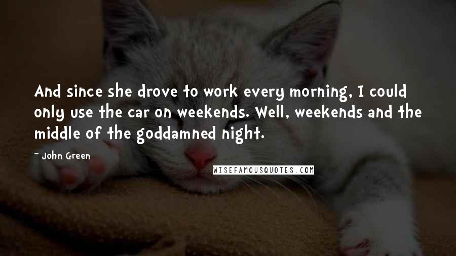 John Green Quotes: And since she drove to work every morning, I could only use the car on weekends. Well, weekends and the middle of the goddamned night.