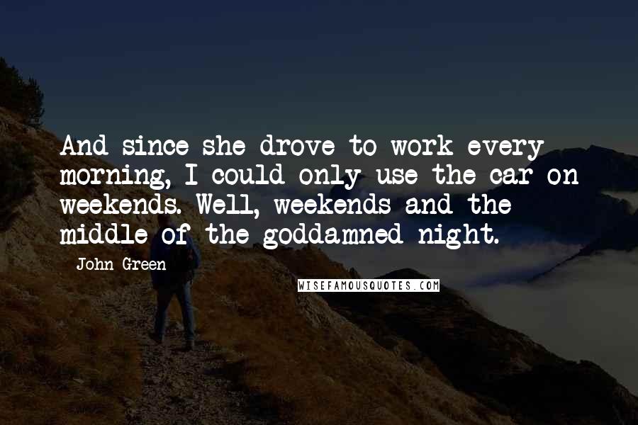 John Green Quotes: And since she drove to work every morning, I could only use the car on weekends. Well, weekends and the middle of the goddamned night.