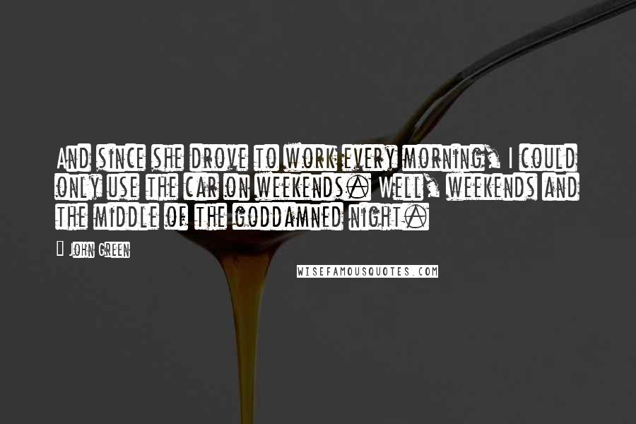 John Green Quotes: And since she drove to work every morning, I could only use the car on weekends. Well, weekends and the middle of the goddamned night.