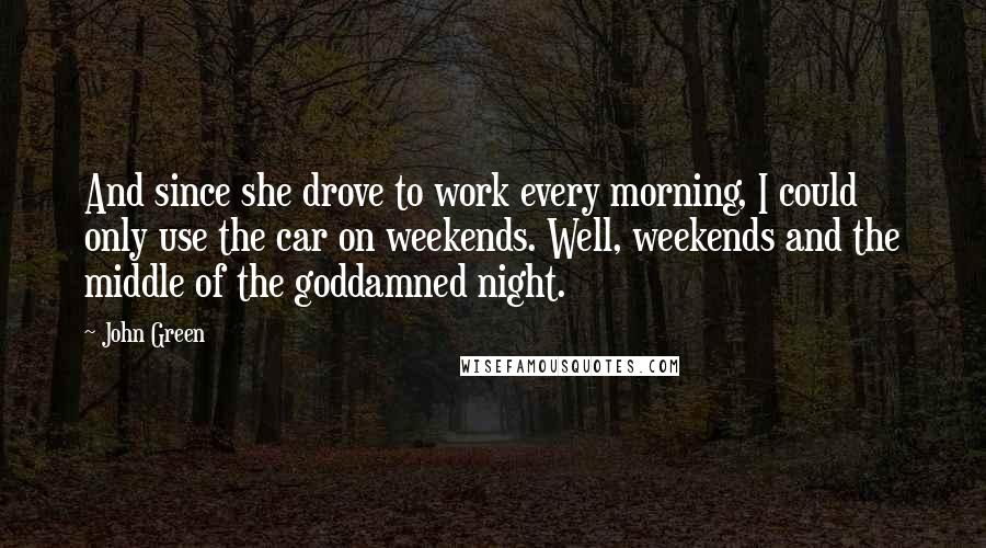 John Green Quotes: And since she drove to work every morning, I could only use the car on weekends. Well, weekends and the middle of the goddamned night.