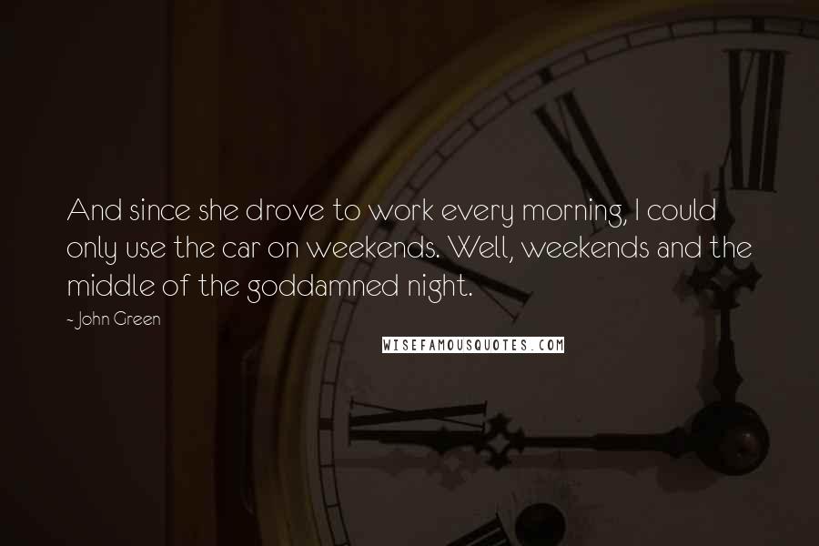 John Green Quotes: And since she drove to work every morning, I could only use the car on weekends. Well, weekends and the middle of the goddamned night.