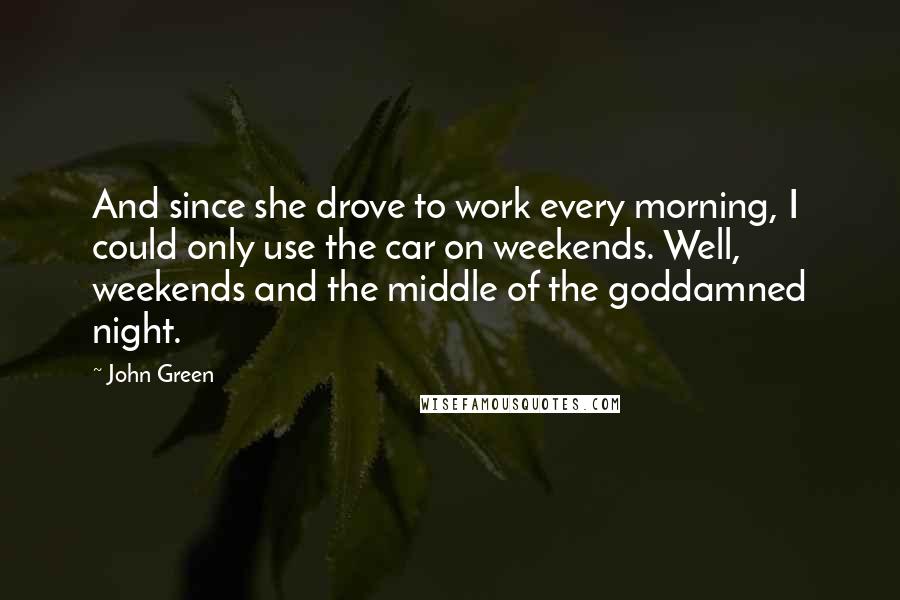 John Green Quotes: And since she drove to work every morning, I could only use the car on weekends. Well, weekends and the middle of the goddamned night.