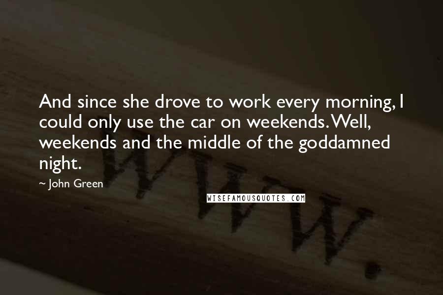 John Green Quotes: And since she drove to work every morning, I could only use the car on weekends. Well, weekends and the middle of the goddamned night.