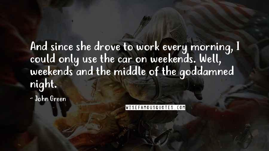 John Green Quotes: And since she drove to work every morning, I could only use the car on weekends. Well, weekends and the middle of the goddamned night.