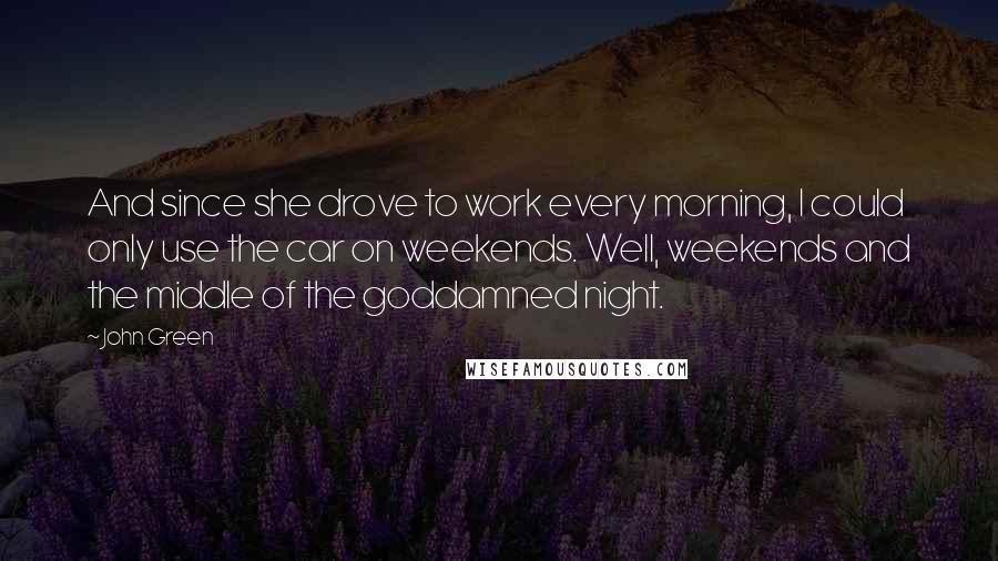 John Green Quotes: And since she drove to work every morning, I could only use the car on weekends. Well, weekends and the middle of the goddamned night.