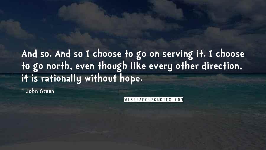 John Green Quotes: And so. And so I choose to go on serving it. I choose to go north, even though like every other direction, it is rationally without hope.
