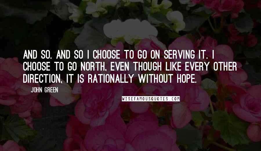 John Green Quotes: And so. And so I choose to go on serving it. I choose to go north, even though like every other direction, it is rationally without hope.