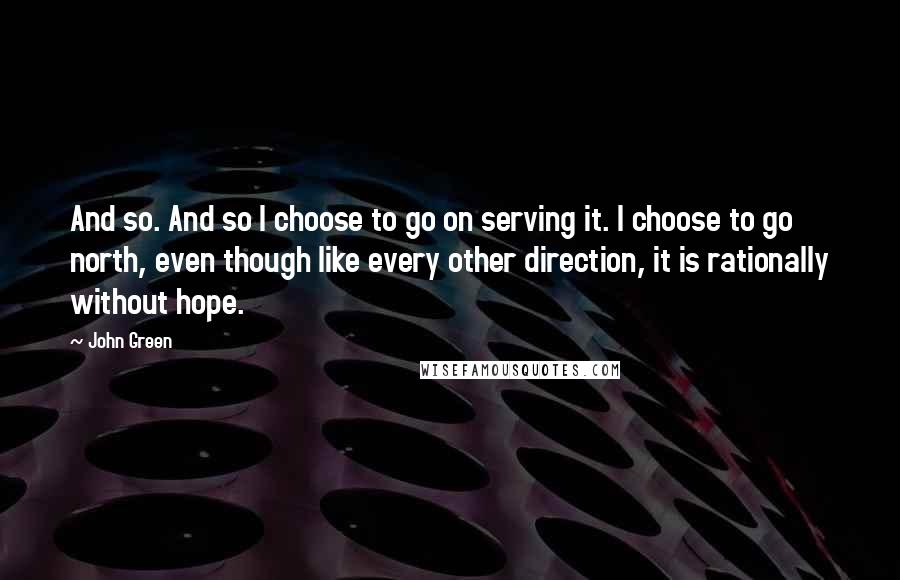 John Green Quotes: And so. And so I choose to go on serving it. I choose to go north, even though like every other direction, it is rationally without hope.
