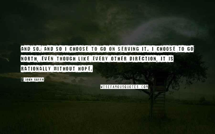 John Green Quotes: And so. And so I choose to go on serving it. I choose to go north, even though like every other direction, it is rationally without hope.