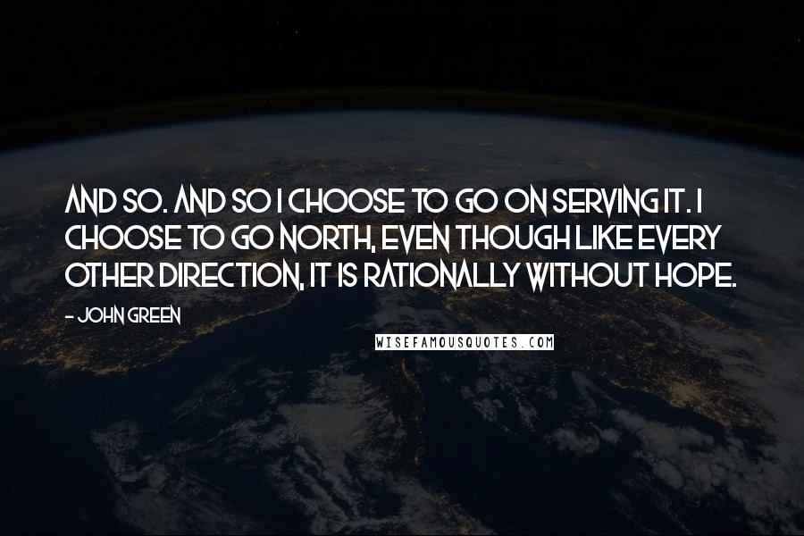 John Green Quotes: And so. And so I choose to go on serving it. I choose to go north, even though like every other direction, it is rationally without hope.