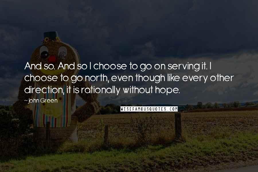 John Green Quotes: And so. And so I choose to go on serving it. I choose to go north, even though like every other direction, it is rationally without hope.