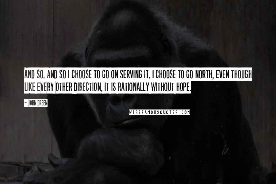 John Green Quotes: And so. And so I choose to go on serving it. I choose to go north, even though like every other direction, it is rationally without hope.