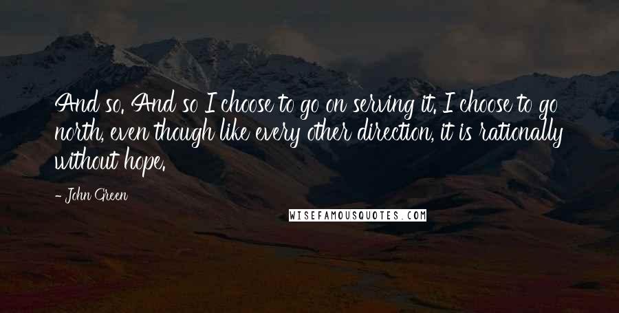 John Green Quotes: And so. And so I choose to go on serving it. I choose to go north, even though like every other direction, it is rationally without hope.