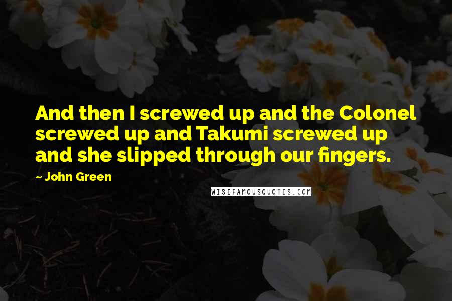 John Green Quotes: And then I screwed up and the Colonel screwed up and Takumi screwed up and she slipped through our fingers.