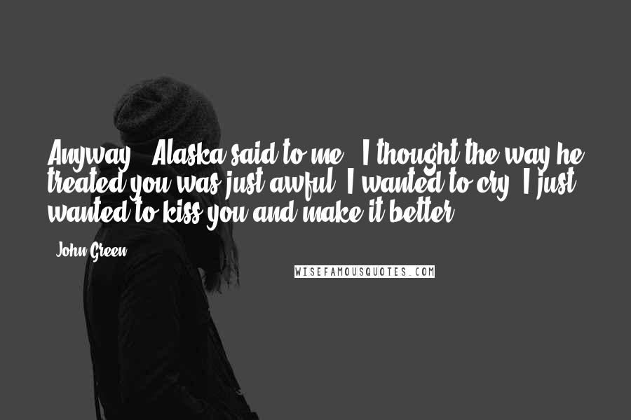 John Green Quotes: Anyway," Alaska said to me. "I thought the way he treated you was just awful. I wanted to cry. I just wanted to kiss you and make it better.