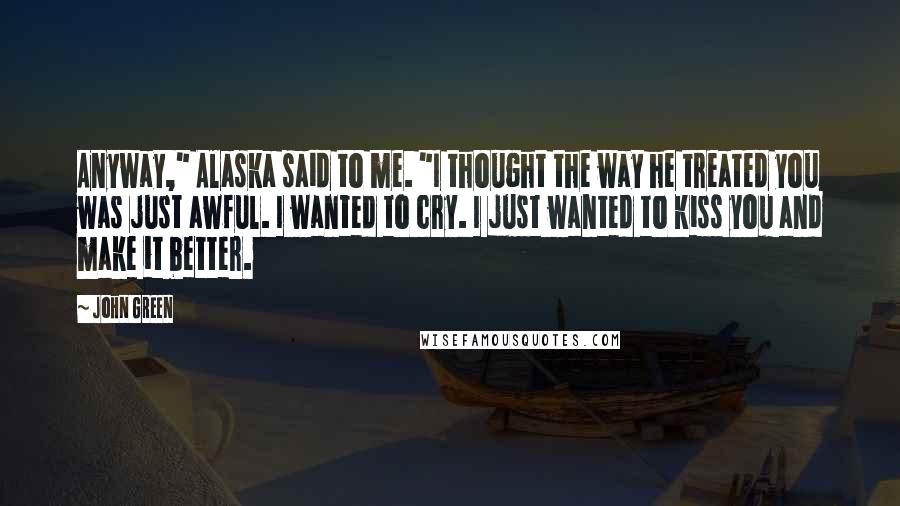 John Green Quotes: Anyway," Alaska said to me. "I thought the way he treated you was just awful. I wanted to cry. I just wanted to kiss you and make it better.