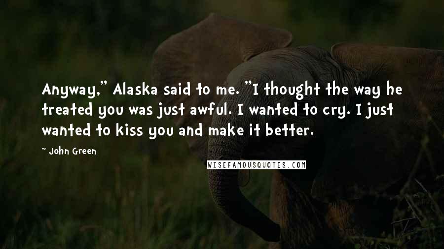 John Green Quotes: Anyway," Alaska said to me. "I thought the way he treated you was just awful. I wanted to cry. I just wanted to kiss you and make it better.