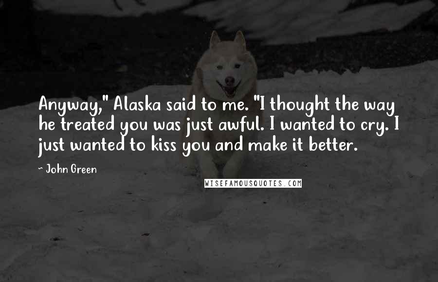 John Green Quotes: Anyway," Alaska said to me. "I thought the way he treated you was just awful. I wanted to cry. I just wanted to kiss you and make it better.