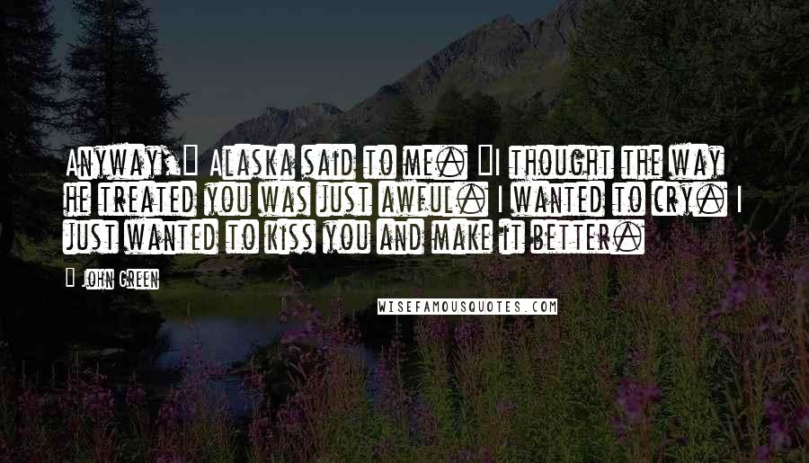 John Green Quotes: Anyway," Alaska said to me. "I thought the way he treated you was just awful. I wanted to cry. I just wanted to kiss you and make it better.