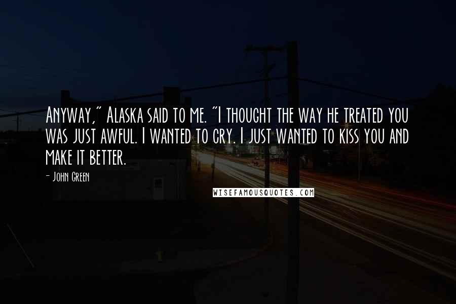 John Green Quotes: Anyway," Alaska said to me. "I thought the way he treated you was just awful. I wanted to cry. I just wanted to kiss you and make it better.