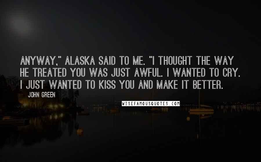 John Green Quotes: Anyway," Alaska said to me. "I thought the way he treated you was just awful. I wanted to cry. I just wanted to kiss you and make it better.