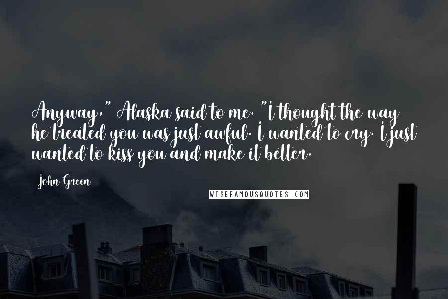 John Green Quotes: Anyway," Alaska said to me. "I thought the way he treated you was just awful. I wanted to cry. I just wanted to kiss you and make it better.