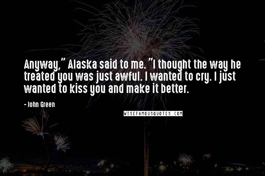 John Green Quotes: Anyway," Alaska said to me. "I thought the way he treated you was just awful. I wanted to cry. I just wanted to kiss you and make it better.