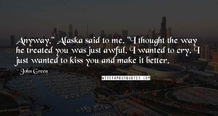John Green Quotes: Anyway," Alaska said to me. "I thought the way he treated you was just awful. I wanted to cry. I just wanted to kiss you and make it better.