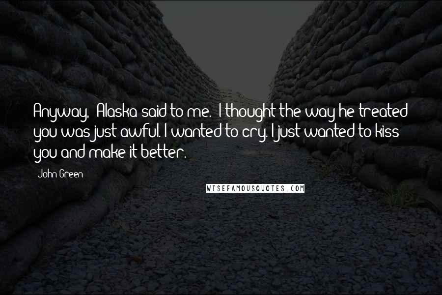 John Green Quotes: Anyway," Alaska said to me. "I thought the way he treated you was just awful. I wanted to cry. I just wanted to kiss you and make it better.