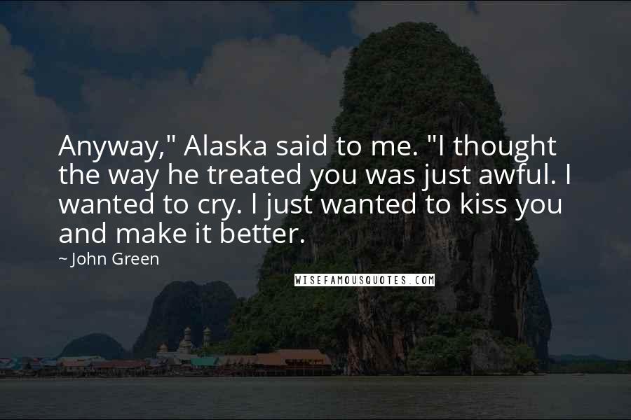 John Green Quotes: Anyway," Alaska said to me. "I thought the way he treated you was just awful. I wanted to cry. I just wanted to kiss you and make it better.