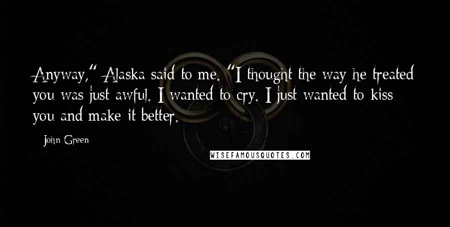 John Green Quotes: Anyway," Alaska said to me. "I thought the way he treated you was just awful. I wanted to cry. I just wanted to kiss you and make it better.