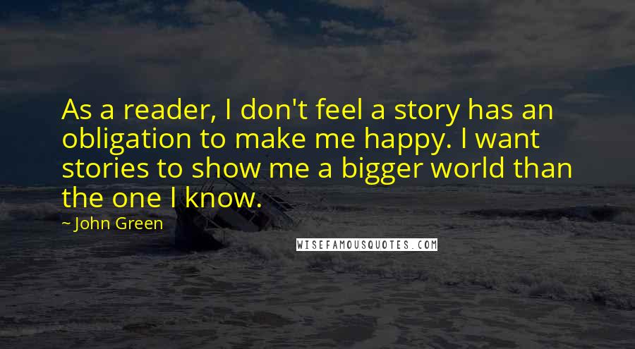 John Green Quotes: As a reader, I don't feel a story has an obligation to make me happy. I want stories to show me a bigger world than the one I know.